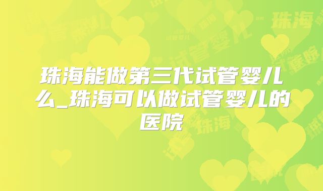 珠海能做第三代试管婴儿么_珠海可以做试管婴儿的医院