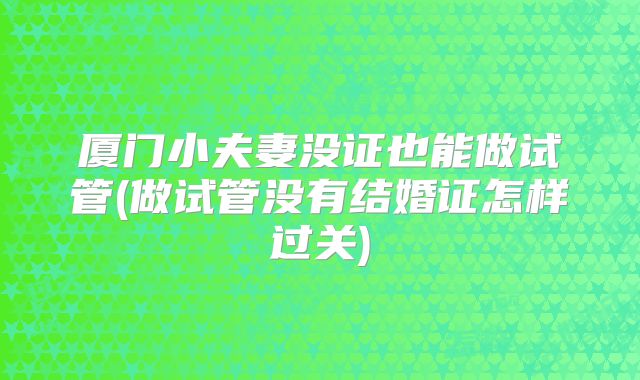 厦门小夫妻没证也能做试管(做试管没有结婚证怎样过关)