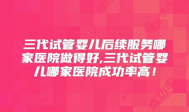 三代试管婴儿后续服务哪家医院做得好,三代试管婴儿哪家医院成功率高!