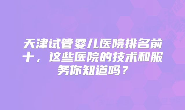 天津试管婴儿医院排名前十，这些医院的技术和服务你知道吗？