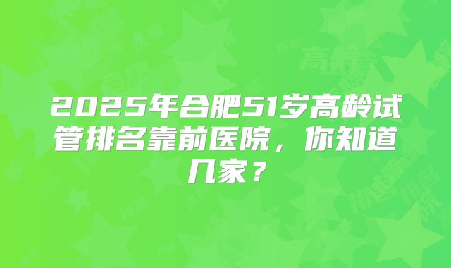 2025年合肥51岁高龄试管排名靠前医院，你知道几家？