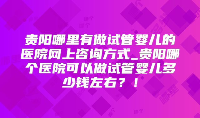 贵阳哪里有做试管婴儿的医院网上咨询方式_贵阳哪个医院可以做试管婴儿多少钱左右？！