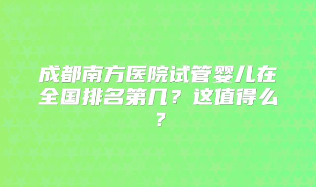 成都南方医院试管婴儿在全国排名第几？这值得么？