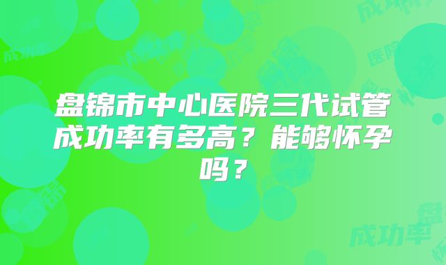 盘锦市中心医院三代试管成功率有多高？能够怀孕吗？