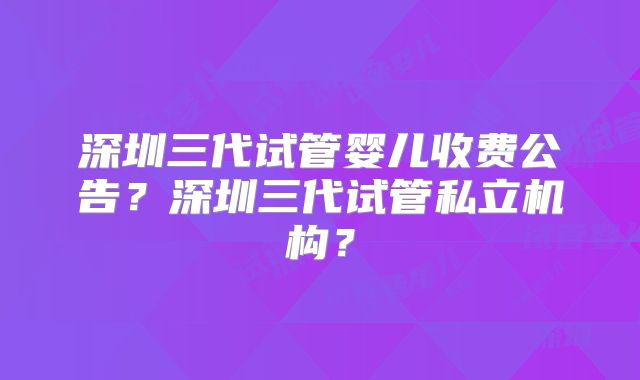深圳三代试管婴儿收费公告？深圳三代试管私立机构？