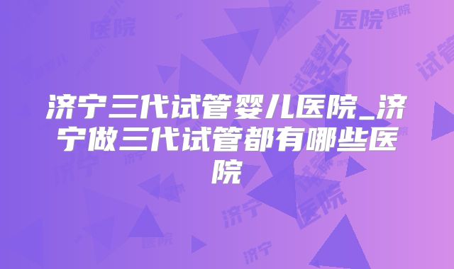 济宁三代试管婴儿医院_济宁做三代试管都有哪些医院
