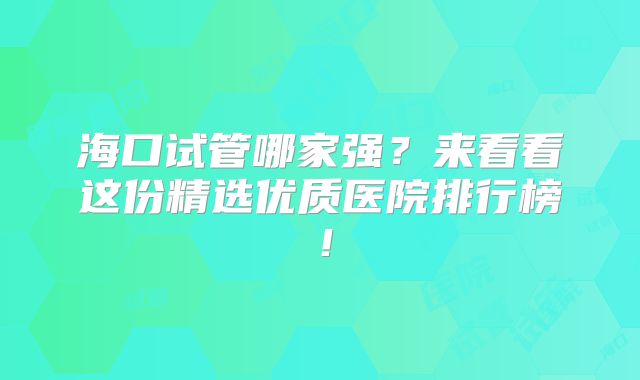 海口试管哪家强?来看看这份精选优质医院排行榜!