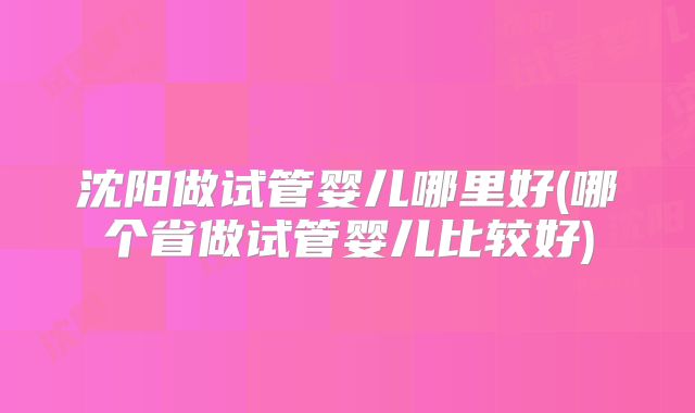 沈阳做试管婴儿哪里好(哪个省做试管婴儿比较好)