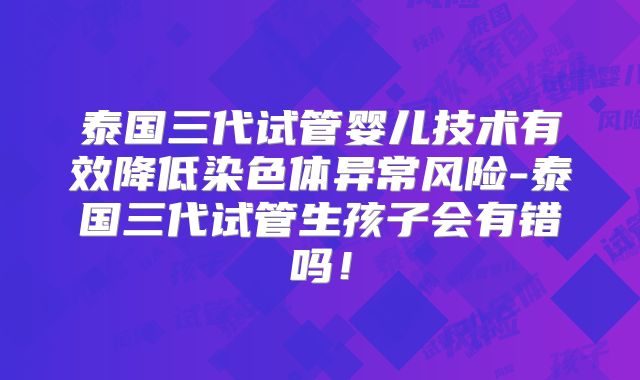 泰国三代试管婴儿技术有效降低染色体异常风险-泰国三代试管生孩子会有错吗!