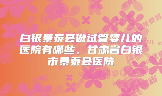 白银景泰县做试管婴儿的医院有哪些，甘肃省白银市景泰县医院