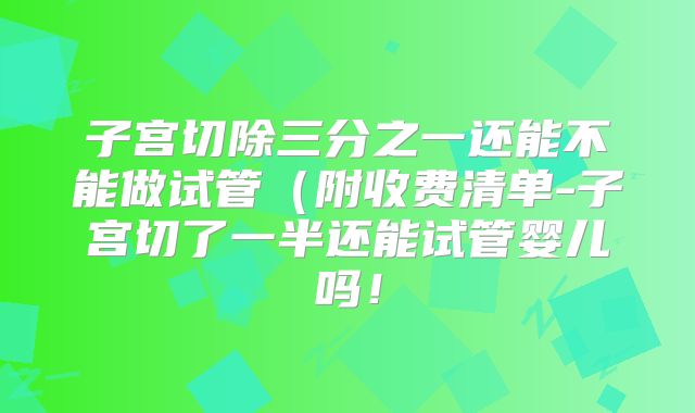 子宫切除三分之一还能不能做试管(附收费清单-子宫切了一半还能试管婴儿吗!