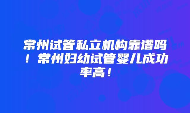 常州试管私立机构靠谱吗！常州妇幼试管婴儿成功率高！