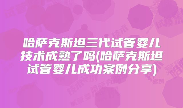 哈萨克斯坦三代试管婴儿技术成熟了吗(哈萨克斯坦试管婴儿成功案例分享)