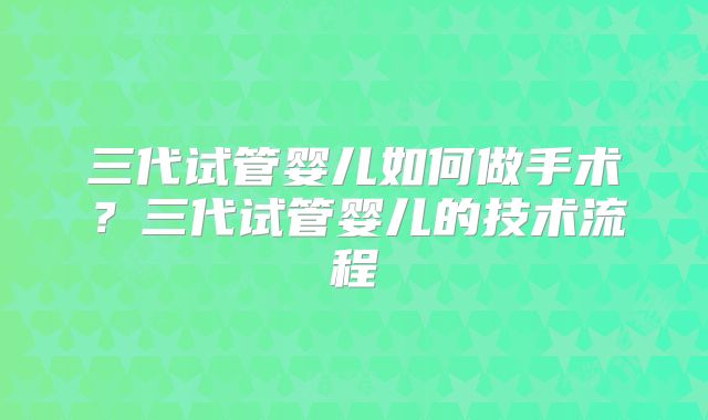 三代试管婴儿如何做手术?三代试管婴儿的技术流程