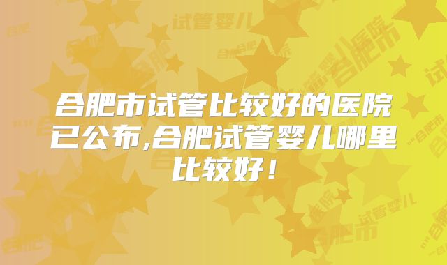 合肥市试管比较好的医院已公布,合肥试管婴儿哪里比较好!