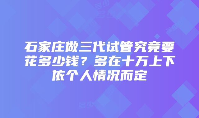 石家庄做三代试管究竟要花多少钱？多在十万上下依个人情况而定