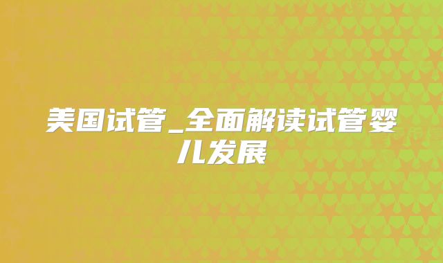 美国试管_全面解读试管婴儿发展