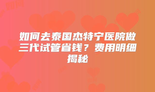 如何去泰国杰特宁医院做三代试管省钱？费用明细揭秘