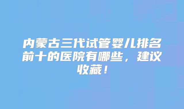 内蒙古三代试管婴儿排名前十的医院有哪些，建议收藏！