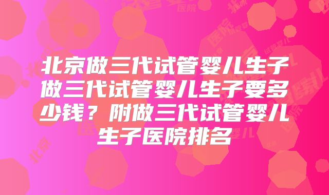 北京做三代试管婴儿生子做三代试管婴儿生子要多少钱？附做三代试管婴儿生子医院排名