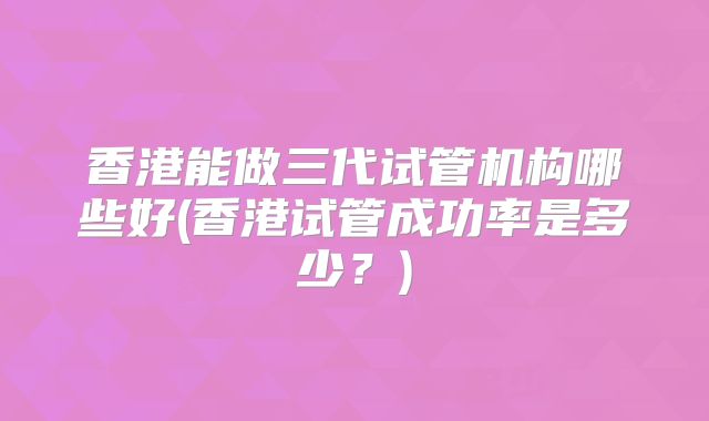 香港能做三代试管机构哪些好(香港试管成功率是多少？)