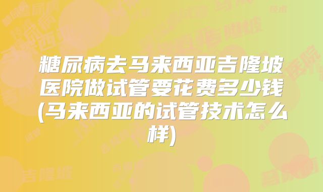 糖尿病去马来西亚吉隆坡医院做试管要花费多少钱(马来西亚的试管技术怎么样)