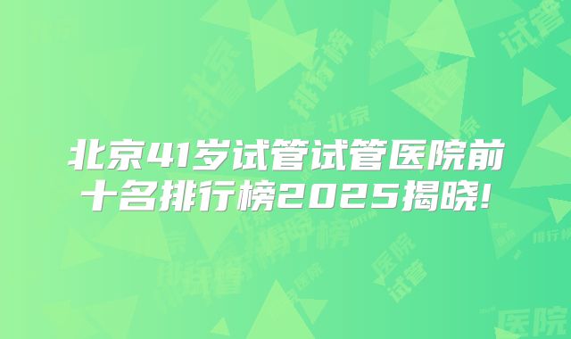 北京41岁试管试管医院前十名排行榜2025揭晓!