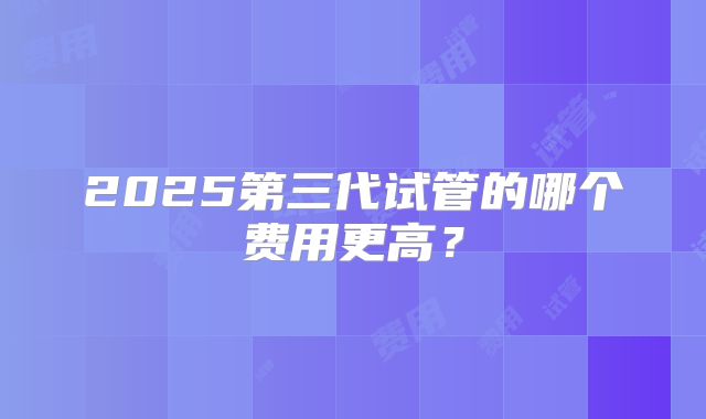 2025第三代试管的哪个费用更高？