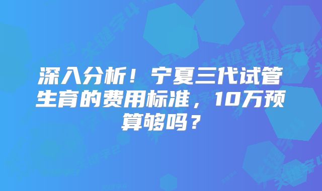 深入分析!宁夏三代试管生育的费用标准,10万预算够吗?