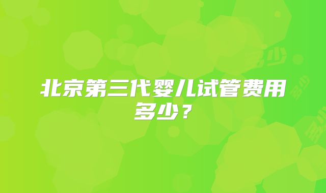 北京第三代婴儿试管费用多少？