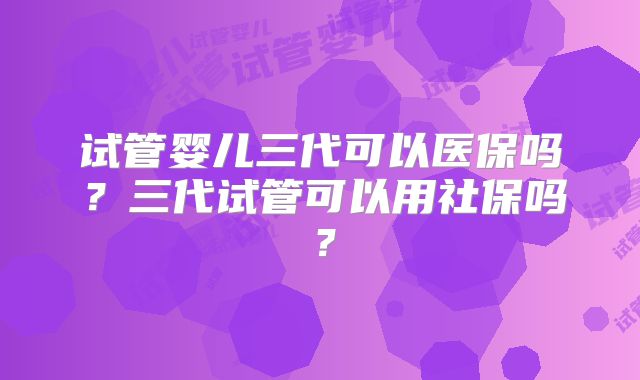 试管婴儿三代可以医保吗？三代试管可以用社保吗？