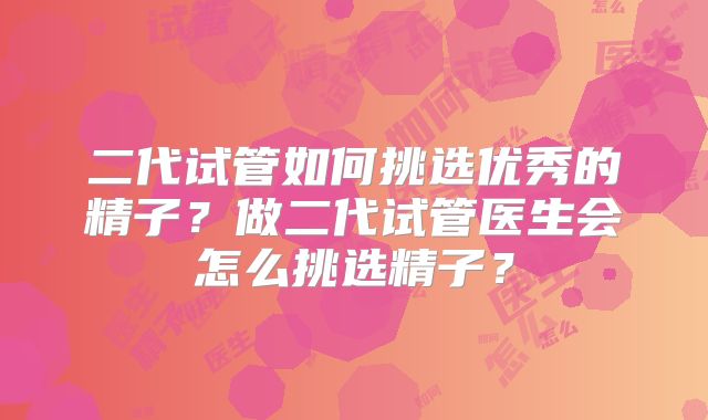 二代试管如何挑选优秀的精子?做二代试管医生会怎么挑选精子?