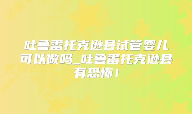 吐鲁番托克逊县试管婴儿可以做吗_吐鲁番托克逊县有恐怖！