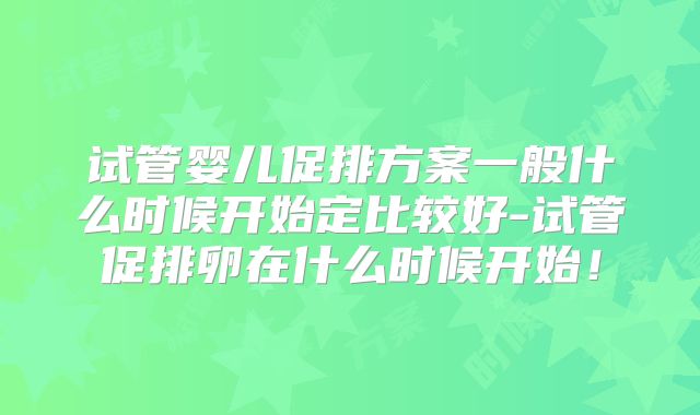 试管婴儿促排方案一般什么时候开始定比较好-试管促排卵在什么时候开始!
