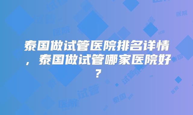 泰国做试管医院排名详情，泰国做试管哪家医院好？