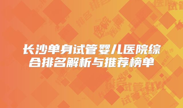 长沙单身试管婴儿医院综合排名解析与推荐榜单
