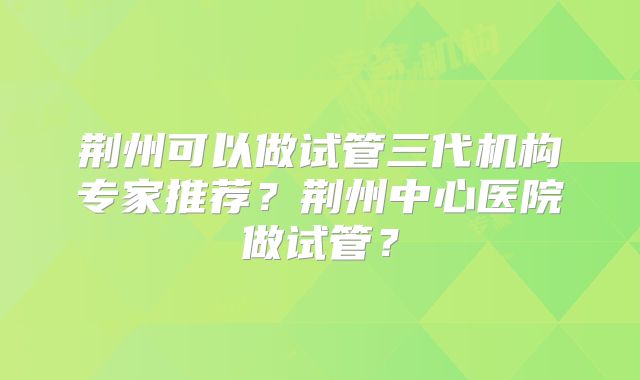 荆州可以做试管三代机构专家推荐？荆州中心医院做试管？