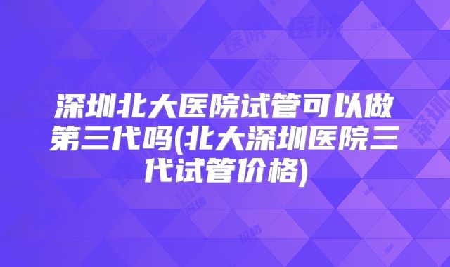 深圳北大医院试管可以做第三代吗(北大深圳医院三代试管价格)
