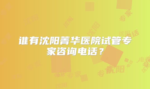 谁有沈阳菁华医院试管专家咨询电话？