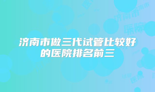 济南市做三代试管比较好的医院排名前三