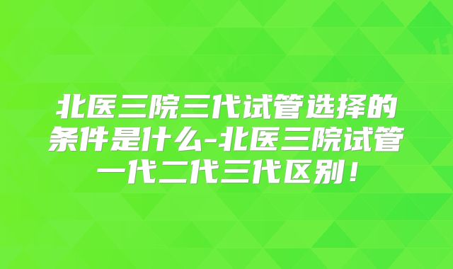 北医三院三代试管选择的条件是什么-北医三院试管一代二代三代区别！