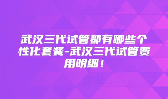 武汉三代试管都有哪些个性化套餐-武汉三代试管费用明细！