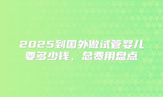 2025到国外做试管婴儿要多少钱，总费用盘点