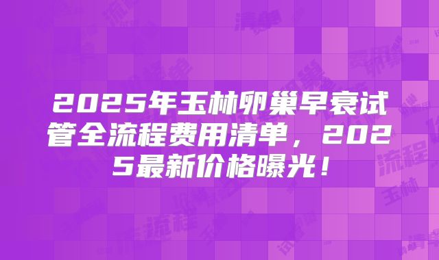 2025年玉林卵巢早衰试管全流程费用清单，2025最新价格曝光！