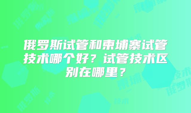 俄罗斯试管和柬埔寨试管技术哪个好？试管技术区别在哪里？