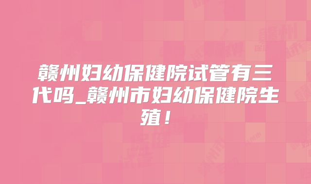 赣州妇幼保健院试管有三代吗_赣州市妇幼保健院生殖！