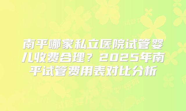 南平哪家私立医院试管婴儿收费合理？2025年南平试管费用表对比分析