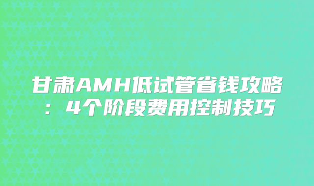 甘肃AMH低试管省钱攻略：4个阶段费用控制技巧