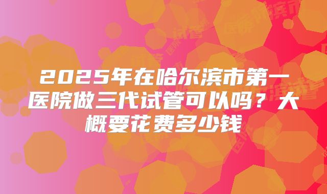 2025年在哈尔滨市第一医院做三代试管可以吗？大概要花费多少钱