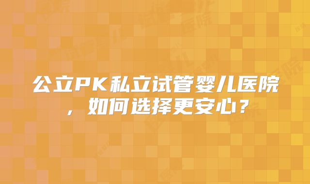 公立PK私立试管婴儿医院，如何选择更安心？